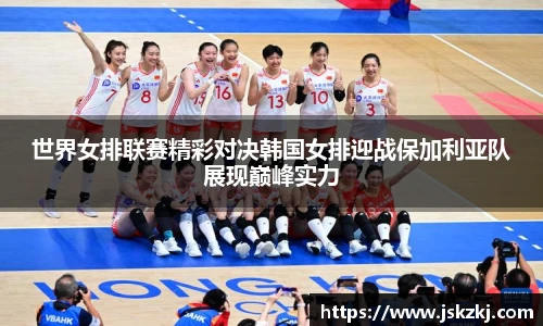 世界女排联赛精彩对决韩国女排迎战保加利亚队展现巅峰实力